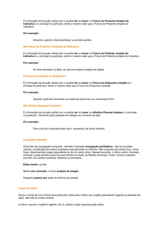 É a formação de locução verbal com o auxiliar ter ou haver no Futuro do Presente simples do
Indicativo e o principal no particípio, tendo o mesmo valor que o Futuro do Presente simples do
Indicativo.
Por exemplo:
Amanhã, quando o dia amanhecer, eu já terei partido.
06) Futuro do Pretérito Composto do Indicativo:
É a formação de locução verbal com o auxiliar ter ou haver no Futuro do Pretérito simples do
Indicativo e o principal no particípio, tendo o mesmo valor que o Futuro do Pretérito simples do Indicativo.
Por exemplo:
Eu teria estudado no Maxi, se não me tivesse mudado de cidade.
07) Futuro Composto do Subjuntivo:
É a formação de locução verbal com o auxiliar ter ou haver no Futuro do Subjuntivo simples e o
principal no particípio, tendo o mesmo valor que o Futuro do Subjuntivo simples.
Por exemplo:
Quando você tiver terminado sua série de exercícios, eu caminharei 6 Km.
08) Infinitivo Pessoal Composto:
É a formação de locução verbal com o auxiliar ter ou haver no Infinitivo Pessoal simples e o principal
no particípio, indicando ação passada em relação ao momento da fala.
Por exemplo:
Para você ter comprado esse carro, necessitou de muito dinheiro.

Locuções Verbais
Outro tipo de conjugação composta - também chamada conjugação perifrástica - são as locuções
verbais, constituídas de verbos auxiliares mais gerúndio ou infinitivo. São conjuntos de verbos que, numa
frase, desempenham papel equivalente ao de um verbo único. Nessas locuções, o último verbo, chamado
principal, surge sempre numa de suas formas nominais; as flexões de tempo, modo, número e pessoa
ocorrem nos verbos auxiliares. Observe os exemplos:
Estou lendo o jornal.
Marta veio correndo: o noivo acabara de chegar.
Ninguém poderá sair antes do término da sessão.

Vozes do Verbo
Dá-se o nome de voz à forma assumida pelo verbo para indicar se o sujeito gramatical é agente ou paciente da
ação. São três as vozes verbais:
a) Ativa: quando o sujeito é agente, isto é, pratica a ação expressa pelo verbo.

 