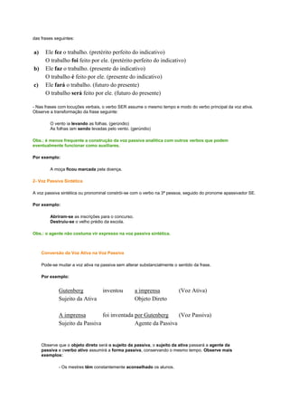 das frases seguintes:

a)
b)
c)

Ele fez o trabalho. (pretérito perfeito do indicativo)
O trabalho foi feito por ele. (pretérito perfeito do indicativo)
Ele faz o trabalho. (presente do indicativo)
O trabalho é feito por ele. (presente do indicativo)
Ele fará o trabalho. (futuro do presente)
O trabalho será feito por ele. (futuro do presente)

- Nas frases com locuções verbais, o verbo SER assume o mesmo tempo e modo do verbo principal da voz ativa.
Observe a transformação da frase seguinte:
O vento ia levando as folhas. (gerúndio)
As folhas iam sendo levadas pelo vento. (gerúndio)
Obs.: é menos frequente a construção da voz passiva analítica com outros verbos que podem
eventualmente funcionar como auxiliares.
Por exemplo:
A moça ficou marcada pela doença.
2- Voz Passiva Sintética
A voz passiva sintética ou pronominal constrói-se com o verbo na 3ª pessoa, seguido do pronome apassivador SE.
Por exemplo:
Abriram-se as inscrições para o concurso.
Destruiu-se o velho prédio da escola.
Obs.: o agente não costuma vir expresso na voz passiva sintética.

Conversão da Voz Ativa na Voz Passiva
Pode-se mudar a voz ativa na passiva sem alterar substancialmente o sentido da frase.
Por exemplo:

Gutenberg
Sujeito da Ativa

inventou

a imprensa
Objeto Direto

(Voz Ativa)

A imprensa
foi inventada por Gutenberg
(Voz Passiva)
Sujeito da Passiva
Agente da Passiva

Observe que o objeto direto será o sujeito da passiva, o sujeito da ativa passará a agente da
passiva e overbo ativo assumirá a forma passiva, conservando o mesmo tempo. Observe mais
exemplos:
- Os mestres têm constantemente aconselhado os alunos.

 