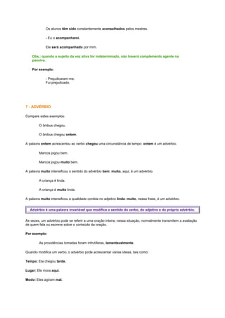 Os alunos têm sido constantemente aconselhados pelos mestres.
- Eu o acompanharei.
Ele será acompanhado por mim.
Obs.: quando o sujeito da voz ativa for indeterminado, não haverá complemento agente na
passiva.
Por exemplo:
- Prejudicaram-me.
Fui prejudicado.

7 - ADVÉRBIO
Compare estes exemplos:
O ônibus chegou.
O ônibus chegou ontem.
A palavra ontem acrescentou ao verbo chegou uma circunstância de tempo: ontem é um advérbio.
Marcos jogou bem.
Marcos jogou muito bem.
A palavra muito intensificou o sentido do advérbio bem: muito, aqui, é um advérbio.
A criança é linda.
A criança é muito linda.
A palavra muito intensificou a qualidade contida no adjetivo linda: muito, nessa frase, é um advérbio.
Advérbio é uma palavra invariável que modifica o sentido do verbo, do adjetivo e do próprio advérbio.
Às vezes, um advérbio pode se referir a uma oração inteira; nessa situação, normalmente transmitem a avaliação
de quem fala ou escreve sobre o conteúdo da oração.
Por exemplo:
As providências tomadas foram infrutíferas, lamentavelmente.
Quando modifica um verbo, o advérbio pode acrescentar várias ideias, tais como:
Tempo: Ela chegou tarde.
Lugar: Ele mora aqui.
Modo: Eles agiram mal.

 
