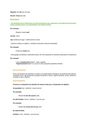 Negação: Ela não saiu de casa.
Dúvida: Talvez ele volte.
Observações:
- Os advérbios que se relacionam ao verbo são palavras que expressam circunstâncias do processo
verbal, podendo assim, ser classificados como determinantes.
Por exemplo:
Ninguém manda aqui!
mandar: verbo
aqui: advérbio de lugar = determinante do verbo
- Quando modifica um adjetivo, o advérbio acrescenta a ideia de intensidade.
Por exemplo:
O filme era muito bom.
- Na linguagem jornalística e publicitária atuais, têm sido frequentes os advérbios associados a substantivos:
Por exemplo:
" Isso é simplesmente futebol" - disse o jogador.
"Orgulhosamente Brasil" é o que diz a nova campanha publicitária ufanista.

Flexão do Advérbio
Outra característica dos advérbios se refere a sua organização morfológica. Os advérbios são palavras
invariáveis, isto é, não apresentam variação em gênero e número. Alguns advérbios, porém, admitem a
variação em grau. Observe:
Grau Comparativo
Forma-se o comparativo do advérbio do mesmo modo que o comparativo do adjetivo:
de igualdade: tão + advérbio + quanto (como)
Por exemplo:
Renato fala tão alto quanto João.
de inferioridade: menos + advérbio + que (do que)
Por exemplo:
Renato fala menos alto do que João.
de superioridade:
Analítico: mais + advérbio + que (do que)

 