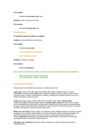 Por exemplo:
Renato fala mais alto do que João.
Sintético: melhor ou pior que (do que)
Por exemplo:
Renato fala melhor que João.
Grau Superlativo
O superlativo pode ser analítico ou sintético:
Analítico: acompanhado de outro advérbio.
Por exemplo:
Renato fala muito alto.
muito = advérbio de intensidade
alto = advérbio de modo
Sintético: formado com sufixos.
Por exemplo:
Renato fala altíssimo.
Obs.: as formas diminutivas (cedinho, pertinho, etc.) são comuns na língua popular. Observe:
Maria mora pertinho daqui. (muito perto)
A criança levantou cedinho. (muito cedo)

Classificação dos Advérbios
De acordo com a circunstância que exprime, o advérbio pode ser de:
Lugar: aqui, antes, dentro, ali, adiante, fora, acolá, atrás, além, lá, detrás, aquém, cá, acima,
onde, perto, aí, abaixo, aonde, longe, debaixo, algures, defronte, nenhures, adentro, afora, alhures,
nenhures, aquém, embaixo, externamente, a distância, à distância de, de longe, de perto, em cima, à
direita, à esquerda, ao lado, em volta.
Tempo: hoje, logo, primeiro, ontem, tarde, outrora, amanhã, cedo, dantes, depois, ainda,
antigamente, antes, doravante, nunca, então, ora, jamais, agora, sempre, já, enfim, afinal, amiúde,
breve, constantemente, entrementes, imediatamente, primeiramente, provisoriamente, sucessivamente,
às vezes, à tarde, à noite, de manhã, de repente, de vez em quando, de quando em quando, a qualquer
momento, de tempos em tempos, em breve, hoje em dia.
Modo: bem, mal, assim, adrede, melhor, pior, depressa, acinte, debalde, devagar, às pressas, às claras,
às cegas, à toa, à vontade, às escondidas, aos poucos, desse jeito, desse modo, dessa maneira, em
geral, frente a frente, lado a lado, a pé, de cor, em vão e a maior parte dos que terminam em "mente": calmamente, tristemente, propositadamente, pacientemente, amorosamente, docemente,
escandalosamente, bondosamente, generosamente.
Afirmação: sim, certamente, realmente, decerto, efetivamente, certo, decididamente, deveras,
indubitavelmente.

 