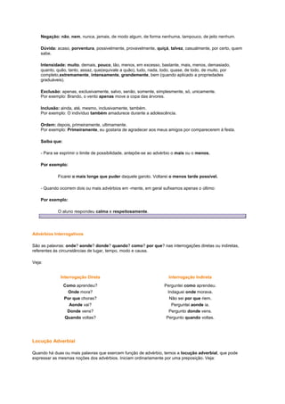 Negação: não, nem, nunca, jamais, de modo algum, de forma nenhuma, tampouco, de jeito nenhum.
Dúvida: acaso, porventura, possivelmente, provavelmente, quiçá, talvez, casualmente, por certo, quem
sabe.
Intensidade: muito, demais, pouco, tão, menos, em excesso, bastante, mais, menos, demasiado,
quanto, quão, tanto, assaz, que(equivale a quão), tudo, nada, todo, quase, de todo, de muito, por
completo,extremamente, intensamente, grandemente, bem (quando aplicado a propriedades
graduáveis).
Exclusão: apenas, exclusivamente, salvo, senão, somente, simplesmente, só, unicamente.
Por exemplo: Brando, o vento apenas move a copa das árvores.
Inclusão: ainda, até, mesmo, inclusivamente, também.
Por exemplo: O indivíduo também amadurece durante a adolescência.
Ordem: depois, primeiramente, ultimamente.
Por exemplo: Primeiramente, eu gostaria de agradecer aos meus amigos por comparecerem à festa.
Saiba que:
- Para se exprimir o limite de possibilidade, antepõe-se ao advérbio o mais ou o menos.
Por exemplo:
Ficarei o mais longe que puder daquele garoto. Voltarei o menos tarde possível.
- Quando ocorrem dois ou mais advérbios em -mente, em geral sufixamos apenas o último:
Por exemplo:
O aluno respondeu calma e respeitosamente.

Advérbios Interrogativos
São as palavras: onde? aonde? donde? quando? como? por que? nas interrogações diretas ou indiretas,
referentes às circunstâncias de lugar, tempo, modo e causa.
Veja:
Interrogação Direta

Interrogação Indireta

Como aprendeu?
Onde mora?
Por que choras?
Aonde vai?
Donde vens?
Quando voltas?

Perguntei como aprendeu.
Indaguei onde morava.
Não sei por que riem.
Perguntei aonde ia.
Pergunto donde vens.
Pergunto quando voltas.

Locução Adverbial
Quando há duas ou mais palavras que exercem função de advérbio, temos a locução adverbial, que pode
expressar as mesmas noções dos advérbios. Iniciam ordinariamente por uma preposição. Veja:

 