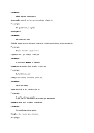 Por exemplo:
Ainda bem que passei de ano
Aproximação: quase, lá por, bem, uns, cerca de, por volta de, etc.
Por exemplo:
Ela quase revelou o segredo.
Designação: eis
Por exemplo:
Eis nosso carro novo.
Exclusão: apesar, somente, só, salvo, unicamente, exclusive, exceto, senão, sequer, apenas, etc.
Por exemplo:
Não me descontou sequer um real.
Explicação: isto é, por exemplo, a saber, etc.
Por exemplo:
Li vários livros, a saber, os clássicos.
Inclusão: até, ainda, além disso, também, inclusive, etc.
Por exemplo:
Eu também vou viajar.
Limitação: só, somente, unicamente, apenas, etc.
Por exemplo:
Só ele veio à festa.
Realce: é que, cá, lá, não, mas, é porque, etc.
Por exemplo:
E você lá sabe essa questão?
O que não diria essa senhora se soubesse que já fui famoso.
Retificação: aliás, isto é, ou melhor, ou antes, etc.
Por exemplo:
Somos três, ou melhor, quatro.
Situação: então, mas, se, agora, afinal, etc.
Por exemplo:

 
