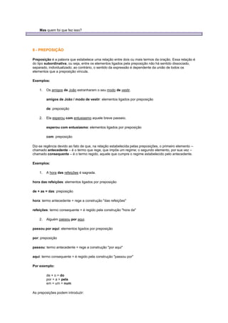Mas quem foi que fez isso?

8 - PREPOSIÇÃO
Preposição é a palavra que estabelece uma relação entre dois ou mais termos da oração. Essa relação é
do tipo subordinativa, ou seja, entre os elementos ligados pela preposição não há sentido dissociado,
separado, individualizado; ao contrário, o sentido da expressão é dependente da união de todos os
elementos que a preposição vincula.
Exemplos:
1.

Os amigos de João estranharam o seu modo de vestir.
amigos de João / modo de vestir: elementos ligados por preposição
de: preposição

2.

Ela esperou com entusiasmo aquele breve passeio.
esperou com entusiasmo: elementos ligados por preposição
com: preposição

Diz-se regência devido ao fato de que, na relação estabelecida pelas preposições, o primeiro elemento –
chamado antecedente – é o termo que rege, que impõe um regime; o segundo elemento, por sua vez –
chamado consequente – é o termo regido, aquele que cumpre o regime estabelecido pelo antecedente.
Exemplos:
1.

A hora das refeições é sagrada.

hora das refeições: elementos ligados por preposição
de + as = das: preposição
hora: termo antecedente = rege a construção "das refeições"
refeições: termo consequente = é regido pela construção "hora da"
2.

Alguém passou por aqui.

passou por aqui: elementos ligados por preposição
por: preposição
passou: termo antecedente = rege a construção "por aqui"
aqui: termo consequente = é regido pela construção "passou por"
Por exemplo:
de + o = do
por + a = pela
em + um = num
As preposições podem introduzir:

 