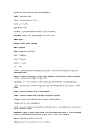 correia - (em geral) correame, (de montaria) apeiragem;
credor - junta, assembleia;
crença - (quando populares) folclore;
crente - grei, rebanho;
depredador - horda;
deputado - (quando oficialmente reunidos) câmara, assembleia;
desordeiro - caterva, corja, malta, pandilha, súcia, troça, turba;
diabo - legião;
dinheiro - bolada, bolaço, disparate;
disco - discoteca;
doze - (coisas ou animais) dúzia;
ébrio - Ver bêbado;
égua - Ver cavalo;
elefante - manada;
erro - barda;
escravo - (quando da mesma morada) senzala, (quando para o mesmo destino) comboio, (quando
aglomerados) bando;
escrito - (quando em homenagem a homem ilustre) polianteia, (quando literários) analectos, antologia,
coletânea, crestomatia, espicilégio, florilégio, seleta;
espectador - (em geral) assistência, auditório, plateia, (quando contratados para aplaudir) claque;
espiga - (quando atadas) amarrilho, arregaçada, atado, atilho, braçada, fascal, feixe, gavela, lio, molho,
paveia;
estaca - (quando fincadas em forma de cerca) paliçada;
estado - (quando unidos em nação) federação, confederação, república;
estampa - (quando selecionadas) iconoteca, (quando explicativas) atlas;
estátua - (quando selecionadas) galeria;
estrela - (quando cientificamente agrupadas) constelação, (quando em quantidade) acervo, (quando em
grande quantidade) miríade;
estudante - (quando da mesma escola) classe, turma, (quando em grupo cantam ou tocam) estudantina,
(quando em excursão dão concertos) tuna, (quando vivem na mesma casa) república;
fazenda - (quando comerciáveis) sortimento;
feiticeiro - (quando em assembleia secreta) conciliábulo;

 