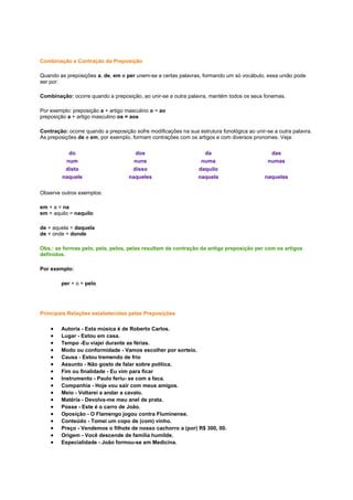 Combinação e Contração da Preposição
Quando as preposições a, de, em e per unem-se a certas palavras, formando um só vocábulo, essa união pode
ser por:
Combinação: ocorre quando a preposição, ao unir-se a outra palavra, mantém todos os seus fonemas.
Por exemplo: preposição a + artigo masculino o = ao
preposição a + artigo masculino os = aos
Contração: ocorre quando a preposição sofre modificações na sua estrutura fonológica ao unir-se a outra palavra.
As preposições de e em, por exemplo, formam contrações com os artigos e com diversos pronomes. Veja:
do
num
disto
naquele

dos
nuns
disso
naqueles

da
numa
daquilo
naquela

das
numas
naquelas

Observe outros exemplos:
em + a = na
em + aquilo = naquilo
de + aquela = daquela
de + onde = donde
Obs.: as formas pelo, pela, pelos, pelas resultam da contração da antiga preposição per com os artigos
definidos.
Por exemplo:
per + o = pelo

Principais Relações estabelecidas pelas Preposições
Autoria - Esta música é de Roberto Carlos.
Lugar - Estou em casa.
Tempo -Eu viajei durante as férias.
Modo ou conformidade - Vamos escolher por sorteio.
Causa - Estou tremendo de frio
Assunto - Não gosto de falar sobre política.
Fim ou finalidade - Eu vim para ficar
Instrumento - Paulo feriu- se com a faca.
Companhia - Hoje vou sair com meus amigos.
Meio - Voltarei a andar a cavalo.
Matéria - Devolva-me meu anel de prata.
Posse - Este é o carro de João.
Oposição - O Flamengo jogou contra Fluminense.
Conteúdo - Tomei um copo de (com) vinho.
Preço - Vendemos o filhote de nosso cachorro a (por) R$ 300, 00.
Origem - Você descende de família humilde.
Especialidade - João formou-se em Medicina.

 