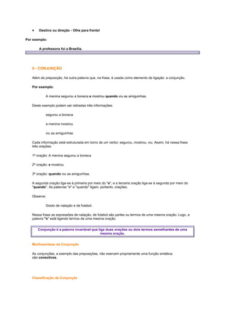 Destino ou direção - Olhe para frente!
Por exemplo:
A professora foi a Brasília.

9 - CONJUNÇÃO
Além da preposição, há outra palavra que, na frase, é usada como elemento de ligação: a conjunção.
Por exemplo:
A menina segurou a boneca e mostrou quando viu as amiguinhas.
Deste exemplo podem ser retiradas três informações:
segurou a boneca
a menina mostrou
viu as amiguinhas
Cada informação está estruturada em torno de um verbo: segurou, mostrou, viu. Assim, há nessa frase
três orações:
1ª oração: A menina segurou a boneca
2ª oração: e mostrou
3ª oração: quando viu as amiguinhas.
A segunda oração liga-se à primeira por meio do "e", e a terceira oração liga-se à segunda por meio do
"quando". As palavras "e" e "quando" ligam, portanto, orações.
Observe:
Gosto de natação e de futebol.
Nessa frase as expressões de natação, de futebol são partes ou termos de uma mesma oração. Logo, a
palavra "e" está ligando termos de uma mesma oração.
Conjunção é a palavra invariável que liga duas orações ou dois termos semelhantes de uma
mesma oração.
Morfossintaxe da Conjunção
As conjunções, a exemplo das preposições, não exercem propriamente uma função sintática:
são conectivos.

Classificação da Conjunção

 