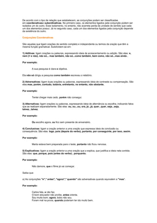 De acordo com o tipo de relação que estabelecem, as conjunções podem ser classificadas
em coordenativase subordinativas. No primeiro caso, os elementos ligados pela conjunção podem ser
isolados um do outro. Esse isolamento, no entanto, não acarreta perda da unidade de sentido que cada
um dos elementos possui. Já no segundo caso, cada um dos elementos ligados pela conjunção depende
da existência do outro.
Conjunções Coordenativas
São aquelas que ligam orações de sentido completo e independente ou termos da oração que têm a
mesma função gramatical. Subdividem-se em:
1) Aditivas: ligam orações ou palavras, expressando ideia de acrescentamento ou adição. São elas: e,
nem (= e não), não só... mas também, não só...como também, bem como, não só...mas ainda .
Por exemplo:
A sua pesquisa é clara e objetiva.
Ela não só dirigiu a pesquisa como também escreveu o relatório.
2) Adversativas: ligam duas orações ou palavras, expressando ideia de contraste ou compensação. São
elas:mas, porém, contudo, todavia, entretanto, no entanto, não obstante.
Por exemplo:
Tentei chegar mais cedo, porém não consegui.
3) Alternativas: ligam orações ou palavras, expressando ideia de alternância ou escolha, indicando fatos
que se realizam separadamente. São elas: ou, ou...ou, ora, já...já, quer...quer, seja...seja,
talvez...talvez.
Por exemplo:
Ou escolho agora, ou fico sem presente de aniversário.
4) Conclusivas: ligam a oração anterior a uma oração que expressa ideia de conclusão ou
consequência. São elas: logo, pois (depois do verbo), portanto, por conseguinte, por isso, assim.
Por exemplo:
Marta estava bem preparada para o teste, portanto não ficou nervosa.
5) Explicativas: ligam a oração anterior a uma oração que a explica, que justifica a ideia nela contida.
São elas: que, porque, pois (antes do verbo) , porquanto.
Por exemplo:
Não demore, que o filme já vai começar.
Saiba que:
a) As conjunções "e"," antes", "agora"," quando" são adversativas quando equivalem a "mas".
Por exemplo:
Carlos fala, e não faz.
O bom educador não proíbe, antes orienta.
Sou muito bom; agora, bobo não sou.
Foram mal na prova, quando poderiam ter ido muito bem.

 