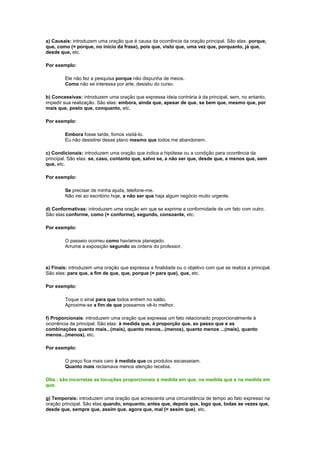 a) Causais: introduzem uma oração que é causa da ocorrência da oração principal. São elas: porque,
que, como (= porque, no início da frase), pois que, visto que, uma vez que, porquanto, já que,
desde que, etc.
Por exemplo:
Ele não fez a pesquisa porque não dispunha de meios.
Como não se interessa por arte, desistiu do curso.
b) Concessivas: introduzem uma oração que expressa ideia contrária à da principal, sem, no entanto,
impedir sua realização. São elas: embora, ainda que, apesar de que, se bem que, mesmo que, por
mais que, posto que, conquanto, etc.
Por exemplo:
Embora fosse tarde, fomos visitá-lo.
Eu não desistirei desse plano mesmo que todos me abandonem.
c) Condicionais: introduzem uma oração que indica a hipótese ou a condição para ocorrência da
principal. São elas: se, caso, contanto que, salvo se, a não ser que, desde que, a menos que, sem
que, etc.
Por exemplo:
Se precisar de minha ajuda, telefone-me.
Não irei ao escritório hoje, a não ser que haja algum negócio muito urgente.
d) Conformativas: introduzem uma oração em que se exprime a conformidade de um fato com outro.
São elas:conforme, como (= conforme), segundo, consoante, etc.
Por exemplo:
O passeio ocorreu como havíamos planejado.
Arrume a exposição segundo as ordens do professor.

e) Finais: introduzem uma oração que expressa a finalidade ou o objetivo com que se realiza a principal.
São elas: para que, a fim de que, que, porque (= para que), que, etc.
Por exemplo:
Toque o sinal para que todos entrem no salão.
Aproxime-se a fim de que possamos vê-lo melhor.
f) Proporcionais: introduzem uma oração que expressa um fato relacionado proporcionalmente à
ocorrência da principal. São elas: à medida que, à proporção que, ao passo que e as
combinações quanto mais...(mais), quanto menos...(menos), quanto menos ...(mais), quanto
menos...(menos), etc.
Por exemplo:
O preço fica mais caro à medida que os produtos escasseiam.
Quanto mais reclamava menos atenção recebia.
Obs.: são incorretas as locuções proporcionais à medida em que, na medida que e na medida em
que.
g) Temporais: introduzem uma oração que acrescenta uma circunstância de tempo ao fato expresso na
oração principal. São elas:quando, enquanto, antes que, depois que, logo que, todas as vezes que,
desde que, sempre que, assim que, agora que, mal (= assim que), etc.

 