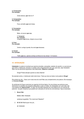 4. Consecutiva
Por exemplo:
Onde estavas, que não te vi?
5. Comparativa
Por exemplo:
Ficou vermelho que nem brasa.

6. Concessiva
Por exemplo:
Beba, um pouco que seja.
7. Temporal
Por exemplo:
Chegados que fomos, dirigimo-nos ao hotel.
8. Final
Por exemplo:
Vendo o amigo à janela, fez sinal que descesse.
9. Causal
Por exemplo:
"Velho que sou, apenas conheço as flores do meu tempo." (V.Coaraci)

10 - INTERJEIÇÃO
Interjeição é a palavra invariável que exprime emoções, sensações, estados de espírito, ou que procura
agir sobre o interlocutor, levando-o a adotar certo comportamento sem que, para isso, seja necessário
fazer uso de estruturas linguísticas mais elaboradas. Observe o exemplo:
Droga! Preste atenção quando eu estou falando!
No exemplo acima, o interlocutor está muito bravo. Toda sua raiva se traduz numa palavra: Droga!
Ele poderia ter dito: - Estou com muita raiva de você! Mas usou simplesmente uma palavra. Ele empregou
a interjeição Droga!
As sentenças da língua costumam se organizar de forma lógica: há uma sintaxe que estrutura seus
elementos e os distribui em posições adequadas a cada um deles. As interjeições, por outro lado, são
uma espécie de "palavra-frase", ou seja, há uma ideia expressa por uma palavra (ou um conjunto de
palavras - locução interjetiva) que poderia ser colocada em termos de uma sentença. Veja os exemplos:
1.

Bravo! Bis!
bravo e bis: interjeição
sentença (sugestão): "Foi muito bom! Repitam!"

2.

Ai! Ai! Ai! Machuquei meu pé...
ai: interjeição

 