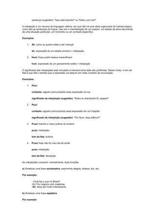 sentença (sugestão): "Isso está doendo!" ou "Estou com dor!"
A interjeição é um recurso da linguagem afetiva, em que não há uma ideia organizada de maneira lógica,
como são as sentenças da língua, mas sim a manifestação de um suspiro, um estado da alma decorrente
de uma situação particular, um momento ou um contexto específico.
Exemplos:
1.

Ah, como eu queria voltar a ser criança!
ah: expressão de um estado emotivo = interjeição

2.

Hum! Esse pudim estava maravilhoso!
hum: expressão de um pensamento súbito = interjeição

O significado das interjeições está vinculado à maneira como elas são proferidas. Desse modo, o tom da
fala é que dita o sentido que a expressão vai adquirir em cada contexto de enunciação.
Exemplos:
1.

Psiu!
contexto: alguém pronunciando essa expressão na rua
significado da interjeição (sugestão): "Estou te chamando! Ei, espere!"

2.

Psiu!
contexto: alguém pronunciando essa expressão em um hospital
significado da interjeição (sugestão): "Por favor, faça silêncio!"

3.

Puxa! Ganhei o maior prêmio do sorteio!
puxa: interjeição
tom da fala: euforia

4.

Puxa! Hoje não foi meu dia de sorte!
puxa: interjeição
tom da fala: decepção

As interjeições cumprem, normalmente, duas funções:
a) Sintetizar uma frase exclamativa, exprimindo alegria, tristeza, dor, etc.
Por exemplo:
- Você faz o que no Brasil?
-Eu? Eu negocio com madeiras.
-Ah, deve ser muito interessante.
b) Sintetizar uma frase apelativa
Por exemplo:

 