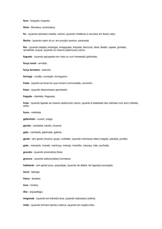 feno - braçada, braçado;
filme - filmoteca, cinemoteca;
fio - (quando dobrado) meada, mecha, (quando metálicos e reunidos em feixe) cabo;
flecha - (quando caem do ar, em porção) saraiva, saraivada;
flor - (quando atadas) antologia, arregaçada, braçada, fascículo, feixe, festão, capela, grinalda,
ramalhete, buquê, (quando no mesmo pedúnculo) cacho;
foguete - (quando agrupados em roda ou num travessão) girândola;
força naval - armada;
força terrestre - exército;
formiga - cordão, correição, formigueiro;
frade - (quanto ao local em que moram) comunidade, convento;
frase - (quando desconexas) apontoado;
freguês - clientela, freguesia;
fruta - (quando ligadas ao mesmo pedúnculo) cacho, (quanto à totalidade das colhidas num ano) colheita,
safra;
fumo - malhada;
gafanhoto - nuvem, praga;
garoto - cambada, bando, chusma;
gato - cambada, gatarrada, gataria;
gente - (em geral) chusma, grupo, multidão, (quando indivíduos reles) magote, patuleia, poviléu;
grão - manípulo, manelo, manhuço, manojo, manolho, maunça, mão, punhado;
graveto - (quando amarrados) feixe;
gravura - (quando selecionadas) iconoteca;
habitante - (em geral) povo, população, (quando de aldeia, de lugarejo) povoação;
herói - falange;
hiena - alcateia;
hino - hinário;
ilha - arquipélago;
imigrante - (quando em trânsito) leva, (quando radicados) colônia;
índio - (quando formam bando) maloca, (quando em nação) tribo;

 