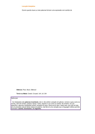 Locução Interjetiva
Ocorre quando duas ou mais palavras formam uma expressão com sentido de

Silêncio: Psiu!, Bico!, Silêncio!
Terror ou Medo: Credo!, Cruzes!, Uh!, Ui!, Oh!
Saiba que:
As interjeições são palavras invariáveis, isto é, não sofrem variação em gênero, número e grau como os
nomes, nem de número, pessoa, tempo, modo, aspecto e voz como os verbos. No entanto, em uso
específico, algumas interjeições sofrem variação em grau. Deve-se ter claro, neste caso, que não se trata
de um processo natural dessa classe de palavra, mas tão só uma variação que a linguagem afetiva permite.
Exemplos: oizinho, bravíssimo, até loguinho.

 