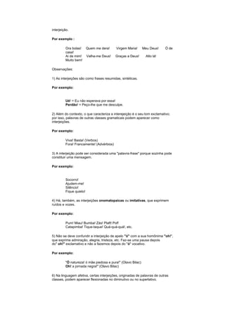 interjeição.
Por exemplo :
Ora bolas!
casa!
Ai de mim!
Muito bem!

Quem me dera!

Virgem Maria!

Meu Deus!

Valha-me Deus!

Graças a Deus!

Ó de

Alto lá!

Observações:
1) As interjeições são como frases resumidas, sintéticas.
Por exemplo:

Ué! = Eu não esperava por essa!
Perdão! = Peço-lhe que me desculpe.
2) Além do contexto, o que caracteriza a interejeição é o seu tom exclamativo;
por isso, palavras de outras classes gramaticais podem aparecer como
interjeições.
Por exemplo:
Viva! Basta! (Verbos)
Fora! Francamente! (Advérbios)
3) A interjeição pode ser considerada uma "palavra-frase" porque sozinha pode
constituir uma mensagem.
Por exemplo:

Socorro!
Ajudem-me!
Silêncio!
Fique quieto!
4) Há, também, as interjeições onomatopaicas ou imitativas, que exprimem
ruídos e vozes.
Por exemplo:
Pum! Miau! Bumba! Zás! Plaft! Pof!
Catapimba! Tique-taque! Quá-quá-quá!, etc.
5) Não se deve confundir a interjeição de apelo "ó" com a sua homônima "oh!",
que exprime admiração, alegria, tristeza, etc. Faz-se uma pausa depois
do" oh!" exclamativo e não a fazemos depois do "ó" vocativo.
Por exemplo:
"Ó natureza! ó mãe piedosa e pura!" (Olavo Bilac)
Oh! a jornada negra!" (Olavo Bilac)
6) Na linguagem afetiva, certas interjeições, originadas de palavras de outras
classes, podem aparecer flexionadas no diminutivo ou no superlativo.

 