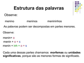Estrutura das palavras
Observe:
menino

meninos

menininhos

As palavras podem ser decompostas em partes menores.
Observe:
menin+ o
menin + o + s
menin + inh + o + s
Cada uma dessas partes chamamos morfemas ou unidades
significativas, porque são as menores formas de significado.

 