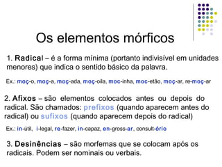 Os elementos mórficos
1. Radical – é a forma mínima (portanto indivisível em unidades
menores) que indica o sentido básico da palavra.
Ex.: moç-o, moç-a, moç-ada, moç-oila, moc-inha, moc-etão, moç-ar, re-moç-ar

2. Afixos – são elementos colocados antes ou depois do
radical. São chamados: prefixos (quando aparecem antes do
radical) ou sufixos (quando aparecem depois do radical)
Ex.: in-útil, i-legal, re-fazer, in-capaz, en-gross-ar, consult-ório

3. Desinências – são morfemas que se colocam após os
radicais. Podem ser nominais ou verbais.

 