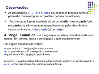 Observações




As desinências -i, -u, -ste e -stes acumulam as funções númeropessoal e modo-temporal no pretérito perfeito do indicativo.
As chamadas formas nominais do verbo, o infinitivo, o particípio
e o gerúndio são marcadas respectivamente pelas desinências
verbo-nominais –r, -ndo e –ado(a) ou ido(a).

4. Vogal Temática – é a vogal que sucede o radical de verbos ou
nomes. Em verbos, indica a conjugação a que eles pertencem
São vogais temáticas de verbos:
-a que indica a 1ª conjugação: cant - a - mos
-e, -o que indicam a 2ª conjugação: perd- e -mos
-i que indica a 3ª conjugação: part- i -mos
Em nomes, a vogal temática determina a formação de adjetivos e substantivos. É o
--a, -e, -o final dos nomes. Ex.: camp-o, cam-a, trist-e.

 