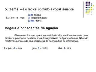 5. Tema – é o radical somado à vogal temática.
Ex.: junt –a - mos

junt- radical
a- vogal temática
junta - tema

Vogais e consoantes de ligação
São elementos que aparecem no interior dos vocábulos apenas para
facilitar a pronúncia, desfazer sons desagradáveis ou ligar morfemas. Não são
morfemas porque não são portadoras de nenhum tipo de informação.
Ex: pau - l – ada

gas - ô – metro

cha - l - eira

 