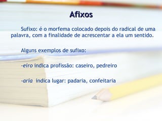 Afixos Sufixo: é o morfema colocado depois do radical de uma palavra, com a finalidade de acrescentar a ela um sentido. Alguns exemplos de sufixo: - eiro  indica profissão: caseiro, pedreiro - aria   indica lugar: padaria, confeitaria 