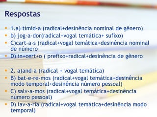 Respostas 1.a) tímid-a (radical+desinência nominal de gênero) b) jog-a-dor(radical+vogal temática+ sufixo) C)cart-a-s (radical+vogal temática+desinência nominal de número D) in+cert+o ( prefixo+radical+desinência de gênero 2. a)and-a (radical + vogal temática) B) bat-e-re-mos (radical+vogal temática+desinência modo temporal+desinência número pessoal) C) salv-a-mos (radical+vogal temática+desinência número pessoal) D) lav-a-ria (radical+vogal temática+desinência modo temporal) 