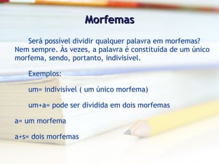Morfemas Será possível dividir qualquer palavra em morfemas? Nem sempre. Às vezes, a palavra é constituída de um único morfema, sendo, portanto, indivisível. Exemplos: um= indivisível ( um único morfema) um+a= pode ser dividida em dois morfemas a= um morfema a+s= dois morfemas 