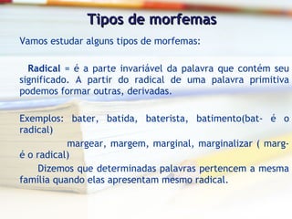 Tipos de morfemas Vamos estudar alguns tipos de morfemas:   Radical  = é a parte invariável da palavra que contém seu significado. A partir do radical de uma palavra primitiva podemos formar outras, derivadas. Exemplos: bater, batida, baterista, batimento(bat- é o radical) margear, margem, marginal, marginalizar ( marg- é o radical) Dizemos que determinadas palavras pertencem a mesma família quando elas apresentam mesmo radical. 