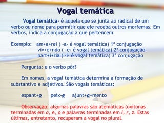 Vogal temática   Vogal temática - é aquela que se junta ao radical de um verbo ou nome para permitir que ele receba outros morfemas. Em verbos, indica a conjugação a que pertencem: Exemplo:  am+a+rei ( -a- é vogal temática) 1ª conjugação  viv+e+ndo ( -e- é vogal temática) 2ª conjugação  part+i+ria ( -i- é vogal temática) 3ª conjugação Pergunta: e o verbo pôr? Em nomes, a vogal temática determina a formação de substantivo e adjetivos. São vogais temáticas: espant+ o   peix- e   ajunt+ a +mento Observação: algumas palavras são atemáticas (oxítonas terminadas em  a, e, o  e palavras terminadas em  l, r, z . Estas últimas, entretanto, recuperam a vogal no plural. 