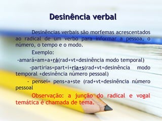 Desinência verbal Desinências verbais são morfemas acrescentados ao radical de um verbo para informar a pessoa, o número, o tempo e o modo. Exemplo:  -amará=am+a+ rá (rad+vt+desinência modo temporal) -partirias=part+i+ ria+s (rad+vt+desinência modo temporal +desinência número pessoal) - pensei= pens+a+ste (rad+vt+desinência número pessoal  Observação: a junção do radical e vogal temática é chamada de tema.     
