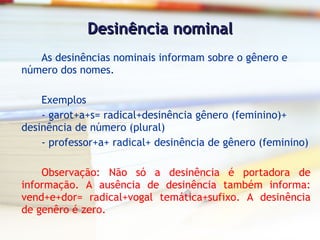 Desinência nominal As desinências nominais informam sobre o gênero e número dos nomes. Exemplos - garot+a+s= radical+desinência gênero (feminino)+ desinência de número (plural) - professor+a+ radical+ desinência de gênero (feminino) Observação: Não só a desinência é portadora de informação. A ausência de desinência também informa: vend+e+dor= radical+vogal temática+sufixo. A desinência de genêro é zero. 