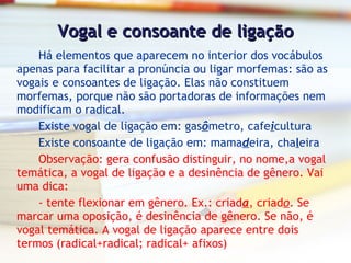 Vogal e consoante de ligação Há elementos que aparecem no interior dos vocábulos apenas para facilitar a pronúncia ou ligar morfemas: são as vogais e consoantes de ligação. Elas não constituem morfemas, porque não são portadoras de informações nem modificam o radical. Existe vogal de ligação em: gas ô metro, cafe i cultura Existe consoante de ligação em: mama d eira, cha l eira Observação: gera confusão distinguir, no nome,a vogal temática, a vogal de ligação e a desinência de gênero. Vai uma dica: - tente flexionar em gênero. Ex.: criad a , criad o . Se marcar uma oposição, é desinência de gênero. Se não, é vogal temática. A vogal de ligação aparece entre dois termos (radical+radical; radical+ afixos) 