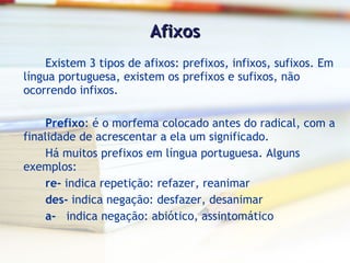 Afixos Existem 3 tipos de afixos: prefixos, infixos, sufixos. Em língua portuguesa, existem os prefixos e sufixos, não ocorrendo infixos. Prefixo : é o morfema colocado antes do radical, com a finalidade de acrescentar a ela um significado. Há muitos prefixos em língua portuguesa. Alguns exemplos: re-  indica repetição: refazer, reanimar des-  indica negação: desfazer, desanimar a-   indica negação: abiótico, assintomático  