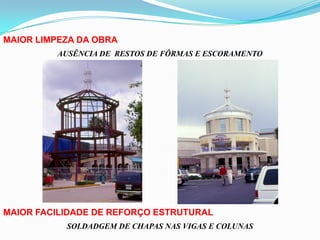 MAIOR LIMPEZA DA OBRA
AUSÊNCIA DE RESTOS DE FÔRMAS E ESCORAMENTO
MAIOR FACILIDADE DE REFORÇO ESTRUTURAL
SOLDADGEM DE CHAPAS NAS VIGAS E COLUNAS
 