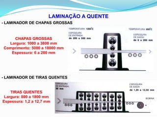 LAMINAÇÃO A QUENTE
- LAMINADOR DE CHAPAS GROSSAS
CHAPAS GROSSAS
Largura: 1000 a 3800 mm
Comprimento: 5000 a 18000 mm
Espessura: 6 a 200 mm
- LAMINADOR DE TIRAS QUENTES
TIRAS QUENTES
Largura: 800 a 1800 mm
Espessura: 1,2 a 12,7 mm
 