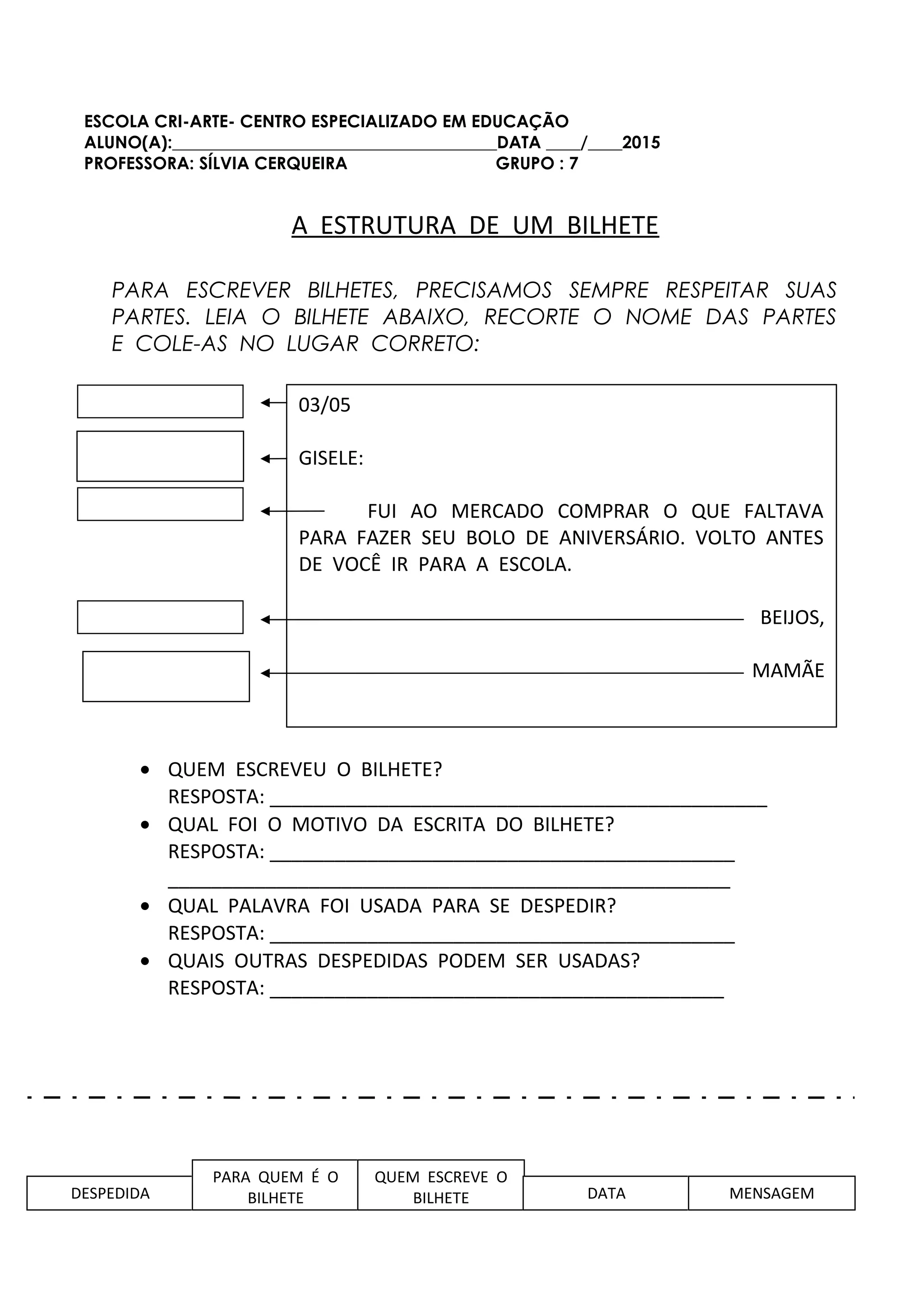 ESCOLA CRI-ARTE- CENTRO ESPECIALIZADO EM EDUCAÇÃO
ALUNO(A):______________________________________DATA ____/____2015
PROFESSORA: SÍLVIA CERQUEIRA GRUPO : 7
A ESTRUTURA DE UM BILHETE
PARA ESCREVER BILHETES, PRECISAMOS SEMPRE RESPEITAR SUAS
PARTES. LEIA O BILHETE ABAIXO, RECORTE O NOME DAS PARTES
E COLE-AS NO LUGAR CORRETO:
• QUEM ESCREVEU O BILHETE?
RESPOSTA: ______________________________________________
• QUAL FOI O MOTIVO DA ESCRITA DO BILHETE?
RESPOSTA: ___________________________________________
____________________________________________________
• QUAL PALAVRA FOI USADA PARA SE DESPEDIR?
RESPOSTA: ___________________________________________
• QUAIS OUTRAS DESPEDIDAS PODEM SER USADAS?
RESPOSTA: __________________________________________
03/05
GISELE:
FUI AO MERCADO COMPRAR O QUE FALTAVA
PARA FAZER SEU BOLO DE ANIVERSÁRIO. VOLTO ANTES
DE VOCÊ IR PARA A ESCOLA.
BEIJOS,
MAMÃE
DESPEDIDA
PARA QUEM É O
BILHETE
QUEM ESCREVE O
BILHETE DATA MENSAGEM