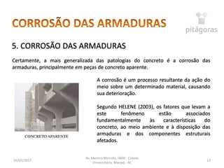 16/05/2017
Av. Menino Marcelo, 3800 - Cidade
Universitária, Maceió - AL
13
5. CORROSÃO DAS ARMADURAS
Certamente, a mais generalizada das patologias do concreto é a corrosão das
armaduras, principalmente em peças de concreto aparente.
A corrosão é um processo resultante da ação do
meio sobre um determinado material, causando
sua deterioração.
Segundo HELENE (2003), os fatores que levam a
este fenômeno estão associados
fundamentalmente às características do
concreto, ao meio ambiente e à disposição das
armaduras e dos componentes estruturais
afetados.
 