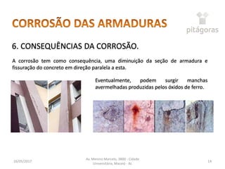16/05/2017
Av. Menino Marcelo, 3800 - Cidade
Universitária, Maceió - AL
14
6. CONSEQUÊNCIAS DA CORROSÃO.
A corrosão tem como consequência, uma diminuição da seção de armadura e
fissuração do concreto em direção paralela a esta.
Eventualmente, podem surgir manchas
avermelhadas produzidas pelos óxidos de ferro.
 