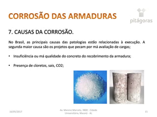 16/05/2017
Av. Menino Marcelo, 3800 - Cidade
Universitária, Maceió - AL
15
7. CAUSAS DA CORROSÃO.
No Brasil, as principais causas das patologias estão relacionadas à execução. A
segunda maior causa são os projetos que pecam por má avaliação de cargas;
• Insuficiência ou má qualidade do concreto do recobrimento da armadura;
• Presença de cloretos, sais, CO2;
 