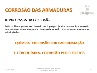 16/05/2017
Av. Menino Marcelo, 3800 - Cidade
Universitária, Maceió - AL
16
8. PROCESSOS DA CORROSÃO.
Todo problema patológico, chamado em linguagem jurídica de vício de construção,
ocorre através de um mecanismo. No caso da corrosão de armadura os mecanismos
principais são :
 
