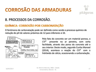 16/05/2017
Av. Menino Marcelo, 3800 - Cidade
Universitária, Maceió - AL
17
8. PROCESSOS DA CORROSÃO.
O fenômeno de carbonatação pode ser definido como sendo o processo químico de
redução do pH de valores próximos de 12 para inferiores à 10.
Pelo fato do concreto ser um material poroso, o
𝐶𝑂2
presente no ar penetra, com certa
facilidade, através dos poros do concreto até o
seu interior. Deste modo, segundo Cunha Manoel
(2014), acontece a reação do 𝐶𝑂2
com o
hidróxido de cálcio, ocasionando a carbonatação.
 