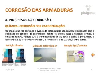16/05/2017
Av. Menino Marcelo, 3800 - Cidade
Universitária, Maceió - AL
18
8. PROCESSOS DA CORROSÃO.
Os fatores que vão controlar o avanço da carbonatação são aqueles relacionados com a
qualidade do concreto de cobrimento. Dentre os fatores estão a variação térmica, a
umidade relativa, relação a/c; a permeabilidade ao ar, água e gases; a porosidade, a
resistência, o tipo de cimento utilizado, a concentração de 〖CO〗^2, dentre outros.
 