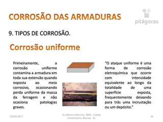 16/05/2017
Av. Menino Marcelo, 3800 - Cidade
Universitária, Maceió - AL
26
9. TIPOS DE CORROSÃO.
Primeiramente, a
corrosão uniforme
contamina a armadura em
toda sua extensão quando
exposta ao meio
corrosivo, ocasionando
perda uniforme da massa
da ferragem e não
ocasiona patologias
graves.
“O ataque uniforme é uma
forma de corrosão
eletroquímica que ocorre
com intensidade
equivalente ao longo da
totalidade de uma
superfície exposta,
frequentemente deixando
para trás uma incrustação
ou um depósito.”
 