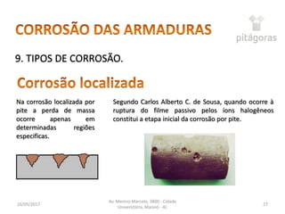16/05/2017
Av. Menino Marcelo, 3800 - Cidade
Universitária, Maceió - AL
27
9. TIPOS DE CORROSÃO.
Na corrosão localizada por
pite a perda de massa
ocorre apenas em
determinadas regiões
especificas.
Segundo Carlos Alberto C. de Sousa, quando ocorre à
ruptura do filme passivo pelos íons halogêneos
constitui a etapa inicial da corrosão por pite.
 