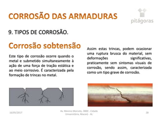 16/05/2017
Av. Menino Marcelo, 3800 - Cidade
Universitária, Maceió - AL
28
9. TIPOS DE CORROSÃO.
Este tipo de corrosão ocorre quando o
metal e submetido simultaneamente à
ação de uma força de tração estática e
ao meio corrosivo. É caracterizada pela
formação de trincas no metal.
Assim estas trincas, podem ocasionar
uma ruptura brusca do material, sem
deformações significativas,
praticamente sem sintomas visuais de
corrosão, sendo assim, caracterizada
como um tipo grave de corrosão.
 