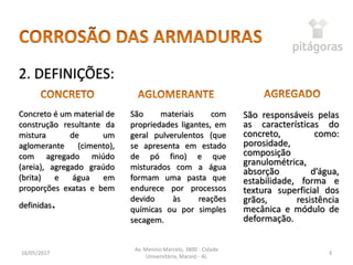 São materiais com
propriedades ligantes, em
geral pulverulentos (que
se apresenta em estado
de pó fino) e que
misturados com a água
formam uma pasta que
endurece por processos
devido às reações
químicas ou por simples
secagem.
16/05/2017
Av. Menino Marcelo, 3800 - Cidade
Universitária, Maceió - AL
3
Concreto é um material de
construção resultante da
mistura de um
aglomerante (cimento),
com agregado miúdo
(areia), agregado graúdo
(brita) e água em
proporções exatas e bem
definidas.
São responsáveis pelas
as características do
concreto, como:
porosidade,
composição
granulométrica,
absorção d’água,
estabilidade, forma e
textura superficial dos
grãos, resistência
mecânica e módulo de
deformação.
2. DEFINIÇÕES:
 