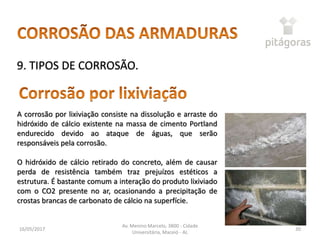 16/05/2017
Av. Menino Marcelo, 3800 - Cidade
Universitária, Maceió - AL
30
9. TIPOS DE CORROSÃO.
A corrosão por lixiviação consiste na dissolução e arraste do
hidróxido de cálcio existente na massa de cimento Portland
endurecido devido ao ataque de águas, que serão
responsáveis pela corrosão.
O hidróxido de cálcio retirado do concreto, além de causar
perda de resistência também traz prejuízos estéticos a
estrutura. É bastante comum a interação do produto lixiviado
com o CO2 presente no ar, ocasionando a precipitação de
crostas brancas de carbonato de cálcio na superfície.
 