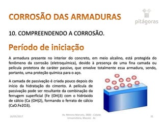 16/05/2017
Av. Menino Marcelo, 3800 - Cidade
Universitária, Maceió - AL
31
10. COMPREENDENDO A CORROSÃO.
A armadura presente no interior do concreto, em meio alcalino, está protegida do
fenômeno da corrosão (eletroquímica), devido à presença de uma fina camada ou
película protetora de caráter passivo, que envolve totalmente essa armadura, sendo,
portanto, uma proteção química para o aço.
A camada de passivação é criada pouco depois do
início da hidratação do cimento. A película de
passivação pode ser resultante da combinação da
ferrugem superficial (Fe (OH)3) com o hidróxido
de cálcio (Ca (OH)2), formando o ferrato de cálcio
(CaO.Fe2O3).
 