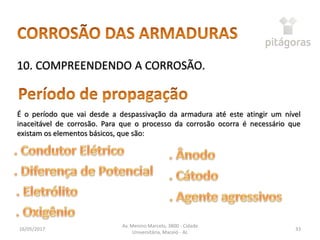 16/05/2017
Av. Menino Marcelo, 3800 - Cidade
Universitária, Maceió - AL
33
10. COMPREENDENDO A CORROSÃO.
É o período que vai desde a despassivação da armadura até este atingir um nível
inaceitável de corrosão. Para que o processo da corrosão ocorra é necessário que
existam os elementos básicos, que são:
 
