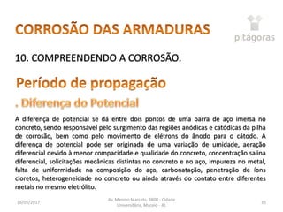 16/05/2017
Av. Menino Marcelo, 3800 - Cidade
Universitária, Maceió - AL
35
10. COMPREENDENDO A CORROSÃO.
A diferença de potencial se dá entre dois pontos de uma barra de aço imersa no
concreto, sendo responsável pelo surgimento das regiões anódicas e catódicas da pilha
de corrosão, bem como pelo movimento de elétrons do ânodo para o cátodo. A
diferença de potencial pode ser originada de uma variação de umidade, aeração
diferencial devido à menor compacidade e qualidade do concreto, concentração salina
diferencial, solicitações mecânicas distintas no concreto e no aço, impureza no metal,
falta de uniformidade na composição do aço, carbonatação, penetração de íons
cloretos, heterogeneidade no concreto ou ainda através do contato entre diferentes
metais no mesmo eletrólito.
 