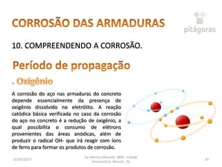 16/05/2017
Av. Menino Marcelo, 3800 - Cidade
Universitária, Maceió - AL
37
10. COMPREENDENDO A CORROSÃO.
A corrosão do aço nas armaduras do concreto
depende essencialmente da presença de
oxigênio dissolvido no eletrólito. A reação
catódica básica verificada no caso da corrosão
do aço no concreto é a redução de oxigênio, a
qual possibilita o consumo de elétrons
provenientes das áreas anódicas, além de
produzir o radical OH- que irá reagir com íons
de ferro para formar os produtos de corrosão.
 