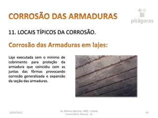 16/05/2017
Av. Menino Marcelo, 3800 - Cidade
Universitária, Maceió - AL
41
11. LOCAIS TÍPICOS DA CORROSÃO.
Laje executada sem o mínimo de
cobrimento para proteção da
armadura que coincidiu com as
juntas das fôrmas provocando
corrosão generalizada e expansão
da seção das armaduras.
 
